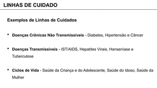 Exemplos de Linhas de Cuidados
 Doenças Crônicas Não Transmissíveis - Diabetes, Hipertensão e Câncer
 Doenças Transmissíveis - IST/AIDS, Hepatites Virais, Hanseníase e
Tuberculose
 Ciclos de Vida - Saúde da Criança e do Adolescente, Saúde do Idoso, Saúde da
Mulher
LINHAS DE CUIDADO
 
