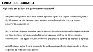 Vigilância em saúde: do que estamos falando?
 A expressão Vigilância em Saúde remete à palavra vigiar. Sua origem – do latim vigilare –
significa observar atentamente, estar atento a, estar de sentinela, procurar, cuidar,
precaver-se, acautelar-se.
 Seu objetivo é observar e analisar permanentemente a situação de saúde da população de
um dado território, com ações voltadas à minimização e controle de danos, riscos e
determinantes. Tais ações incluem promoção, prevenção e controle de doenças e agravos.
 A vigilância em saúde é parte integrante do cotidiano dos profissionais de saúde, em todos
os pontos da rede atenção à saúde
LINHAS DE CUIDADO
 