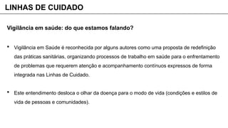 Vigilância em saúde: do que estamos falando?
 Vigilância em Saúde é reconhecida por alguns autores como uma proposta de redefinição
das práticas sanitárias, organizando processos de trabalho em saúde para o enfrentamento
de problemas que requerem atenção e acompanhamento contínuos expressos de forma
integrada nas Linhas de Cuidado.
 Este entendimento desloca o olhar da doença para o modo de vida (condições e estilos de
vida de pessoas e comunidades).
LINHAS DE CUIDADO
 