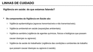Vigilância em saúde: do que estamos falando?
 Os componentes da Vigilância em Saúde são:
o Vigilância epidemiológica (agravos transmissíveis e não transmissíveis);
o Vigilância ambiental em saúde (exposições ambientais);
o Vigilância sanitária (vigilância de agentes químicos, físicos e biológicos que possam
causar doenças ou agravos);
o Vigilância da saúde do trabalhador (vigilância das condições e ambientes de trabalho
que possam causar doenças ou agravos à saúde).
LINHAS DE CUIDADO
 