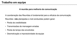 A reunião para melhoria da comunicação
A coordenação das Reuniões é fundamental para a eficácia da comunicação.
Reuniões não planejadas e mal conduzidas podem gerar:
• Perda de credibilidade
• Transmissões de mensagem erradas
• Perda de tempo dos envolvidos
• Desmotivação e improdutividade da equipe
Trabalho em equipe
 