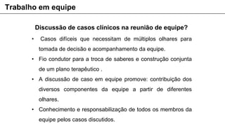Discussão de casos clínicos na reunião de equipe?
• Casos difíceis que necessitam de múltiplos olhares para
tomada de decisão e acompanhamento da equipe.
• Fio condutor para a troca de saberes e construção conjunta
de um plano terapêutico .
• A discussão de caso em equipe promove: contribuição dos
diversos componentes da equipe a partir de diferentes
olhares.
• Conhecimento e responsabilização de todos os membros da
equipe pelos casos discutidos.
Trabalho em equipe
 