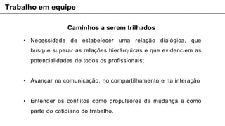 Caminhos a serem trilhados
• Necessidade de estabelecer uma relação dialógica, que
busque superar as relações hierárquicas e que evidenciem as
potencialidades de todos os profissionais;
• Avançar na comunicação, no compartilhamento e na interação
• Entender os conflitos como propulsores da mudança e como
parte do cotidiano do trabalho.
Trabalho em equipe
 
