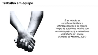 É na relação de
complementaridade e
interdependência e ao mesmo
tempo de autonomia relativa com
um saber próprio, que entende-se
um trabalho em equipe.
(Almeida de Mishima, 2001)
Trabalho em equipe
 