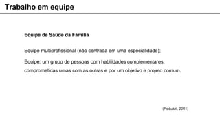 Equipe de Saúde da Família
Equipe multiprofissional (não centrada em uma especialidade);
Equipe: um grupo de pessoas com habilidades complementares,
comprometidas umas com as outras e por um objetivo e projeto comum.
Trabalho em equipe
(Peduzzi, 2001)
 