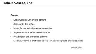 Equipe
• Construção de um projeto comum
• Articulação das ações
• Interação comunicativa entre os agentes
• Superação do isolamento dos saberes
• Flexibilidade dos diferentes saberes
• Maior autonomia e criatividade dos agentes e integração entre disciplinas
Trabalho em equipe
(Peduzzi, 2001)
 