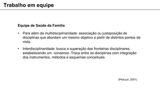 Equipe de Saúde da Família
• Para além da multidisciplinaridade: associação ou justaposição de
disciplinas que abordam um mesmo objetivo a partir de distintos pontos de
vista.
• Interdisciplinaridade: busca a superação das fronteiras disciplinares,
estabelecendo um consenso. Troca entre as disciplinas com integração
dos instrumentos, métodos e esquemas conceituais.
Trabalho em equipe
(Peduzzi, 2001)
 