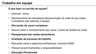 O que fazer na reunião de equipe?
• Informes - breve
• Monitoramento de indicadores (desconstrução da visão de que metas
e resultados são externos à equipe)
• Discussão de casos complexos
• Discutir sobre o monitoramento dos casos, a partir da Gestão de Listas
• Planejamento das visitas domiciliares
• Avaliação de processo de trabalho
• Discussão sobre o papel dos profissionais, incluindo NASF.
• Pactuar encaminhamentos e responsabilidades
• Educação Permanente
Trabalho em equipe
 