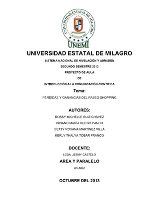UNIVERSIDAD ESTATAL DE MILAGRO
SISTEMA NACIONAL DE NIVELACIÓN Y ADMISIÓN
SEGUNDO SEMESTRE 2013
PROYECTO DE AULA
DE
INTRODUCCIÓN A LA COMUNICACIÓN CIENTIFICA

Tema:
PÉRDIDAS Y GANANCIAS DEL PASEO SHOPPING

AUTORES:
ROSSY MICHELLE RUIZ CHÁVEZ
VIVIANO MARÍA BUENO PANDO
BETTY ROXANA MARTINEZ VILLA
KERLY THALYA TOBAR FRANCO

DOCENTE:
LCDA. JESMY CASTELO

AREA Y PARALELO
A5-M02

OCTUBRE DEL 2013

 