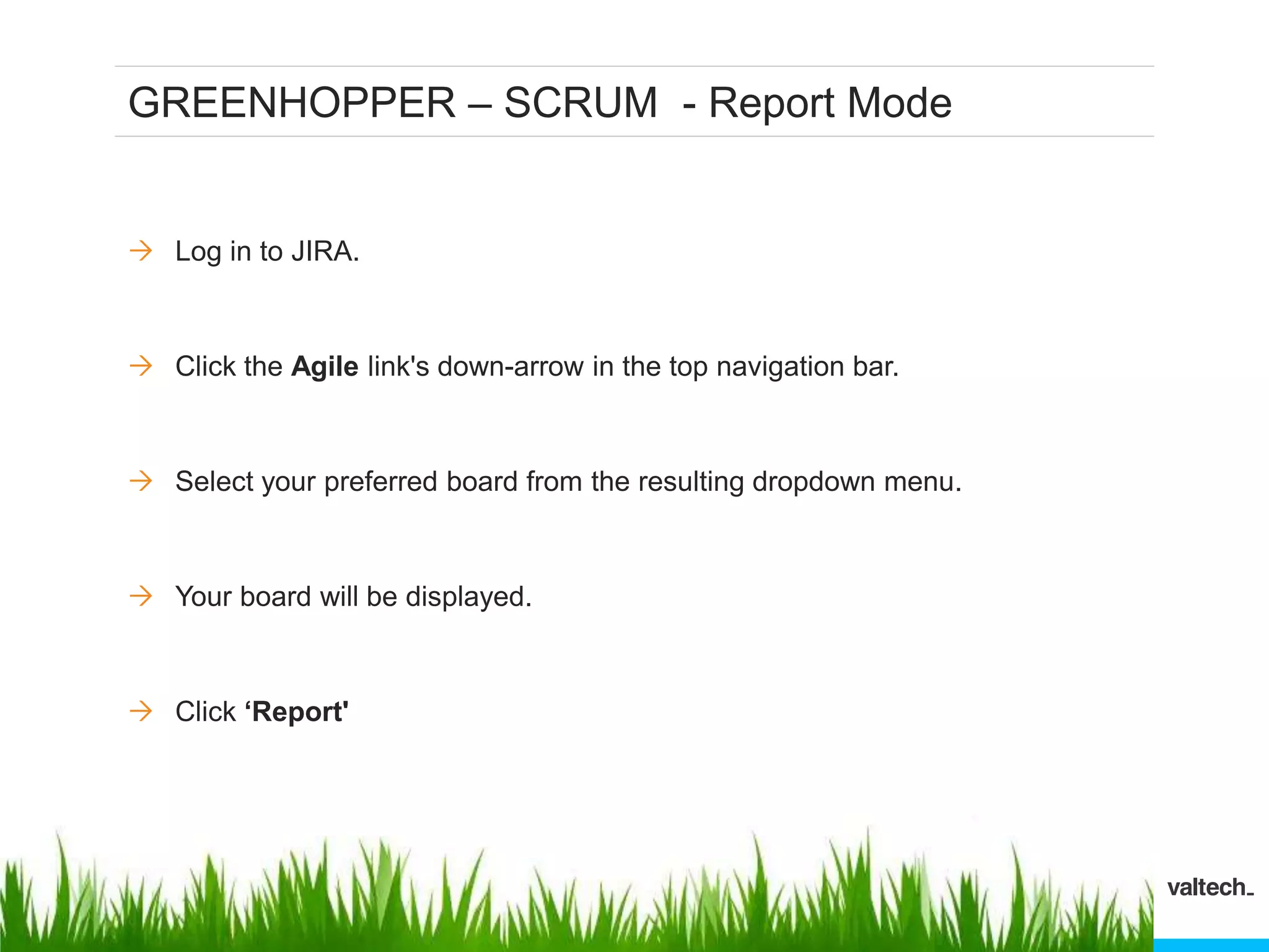 GREENHOPPER – SCRUM - Report Mode
 Log in to JIRA.
 Click the Agile link's down-arrow in the top navigation bar.
 Select your preferred board from the resulting dropdown menu.
 Your board will be displayed.
 Click ‘Report'
 