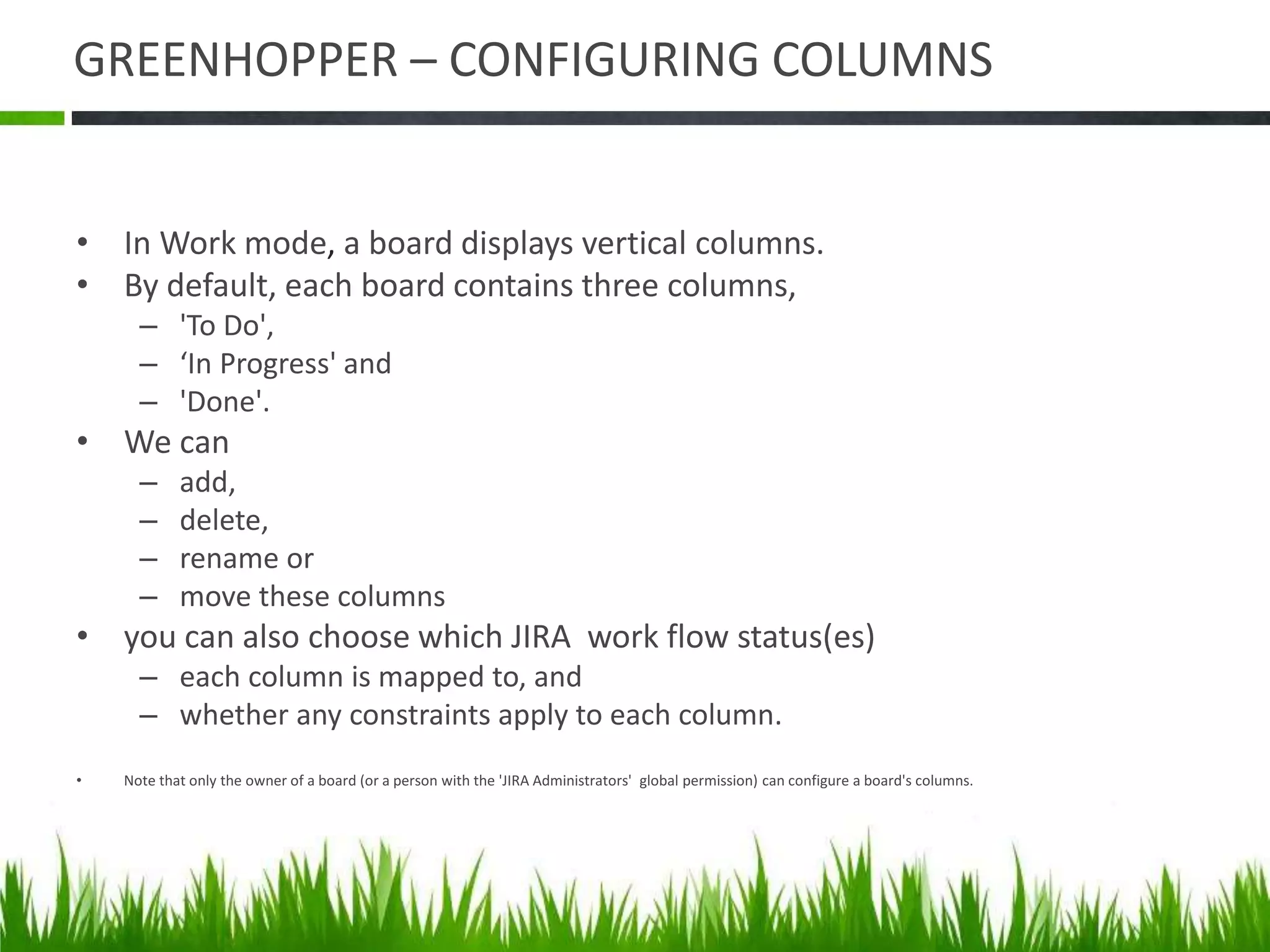 GREENHOPPER – CONFIGURING COLUMNS
• In Work mode, a board displays vertical columns.
• By default, each board contains three columns,
– 'To Do',
– ‘In Progress' and
– 'Done'.
• We can
– add,
– delete,
– rename or
– move these columns
• you can also choose which JIRA work flow status(es)
– each column is mapped to, and
– whether any constraints apply to each column.
• Note that only the owner of a board (or a person with the 'JIRA Administrators' global permission) can configure a board's columns.
 