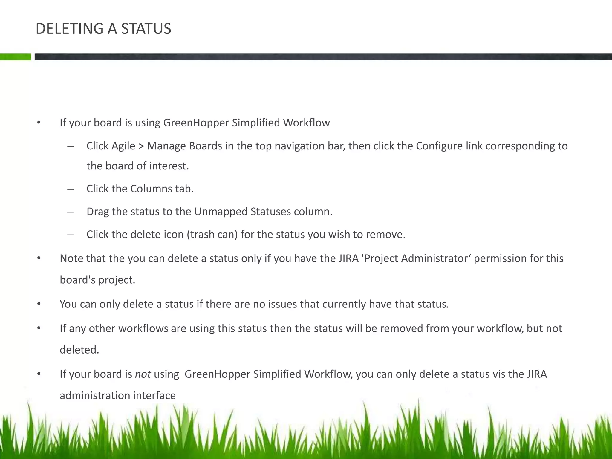 DELETING A STATUS
• If your board is using GreenHopper Simplified Workflow
– Click Agile > Manage Boards in the top navigation bar, then click the Configure link corresponding to
the board of interest.
– Click the Columns tab.
– Drag the status to the Unmapped Statuses column.
– Click the delete icon (trash can) for the status you wish to remove.
• Note that the you can delete a status only if you have the JIRA 'Project Administrator‘ permission for this
board's project.
• You can only delete a status if there are no issues that currently have that status.
• If any other workflows are using this status then the status will be removed from your workflow, but not
deleted.
• If your board is not using GreenHopper Simplified Workflow, you can only delete a status vis the JIRA
administration interface
 