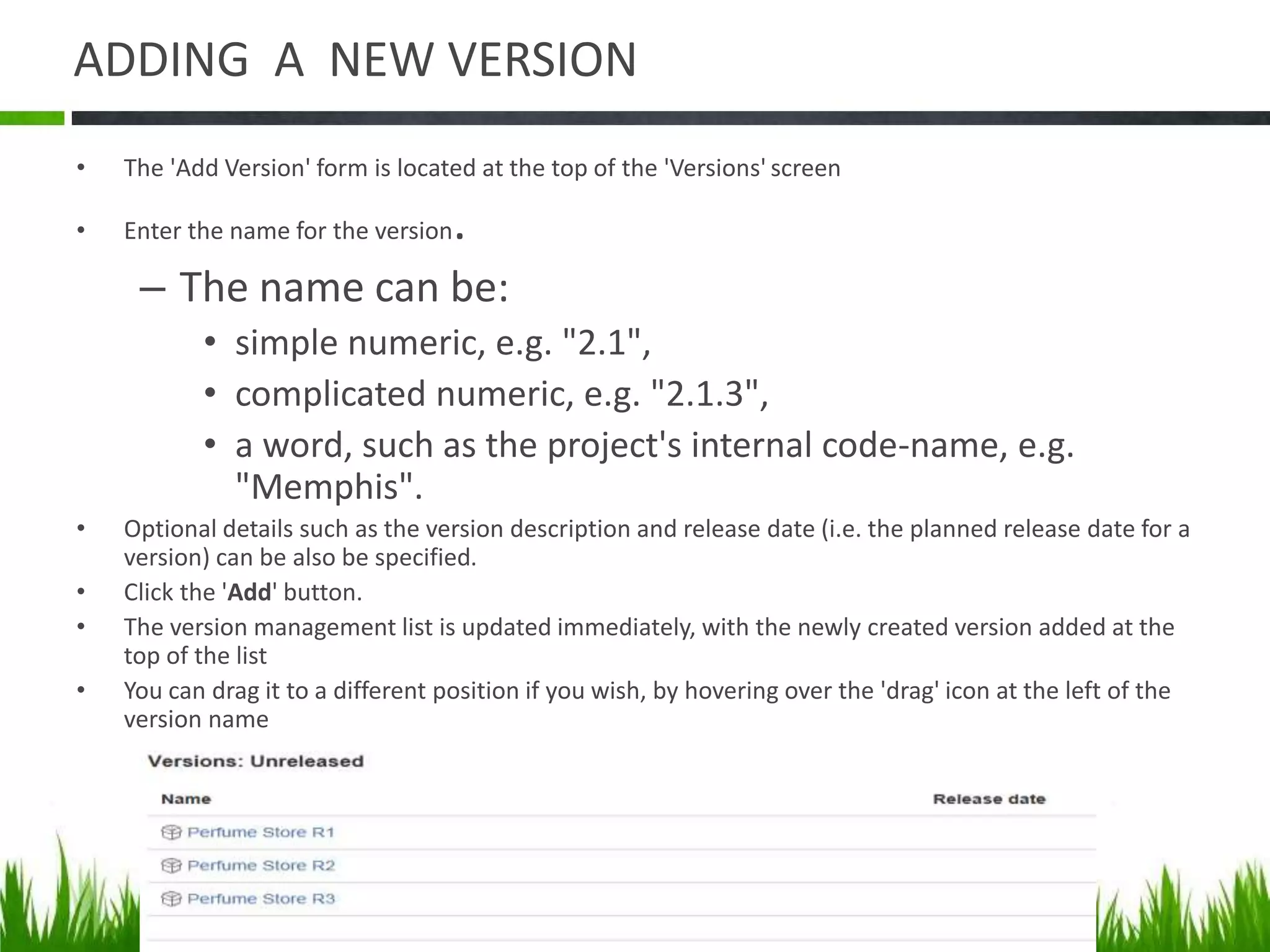ADDING A NEW VERSION
• The 'Add Version' form is located at the top of the 'Versions' screen
• Enter the name for the version.
– The name can be:
• simple numeric, e.g. "2.1",
• complicated numeric, e.g. "2.1.3",
• a word, such as the project's internal code-name, e.g.
"Memphis".
• Optional details such as the version description and release date (i.e. the planned release date for a
version) can be also be specified.
• Click the 'Add' button.
• The version management list is updated immediately, with the newly created version added at the
top of the list
• You can drag it to a different position if you wish, by hovering over the 'drag' icon at the left of the
version name
 