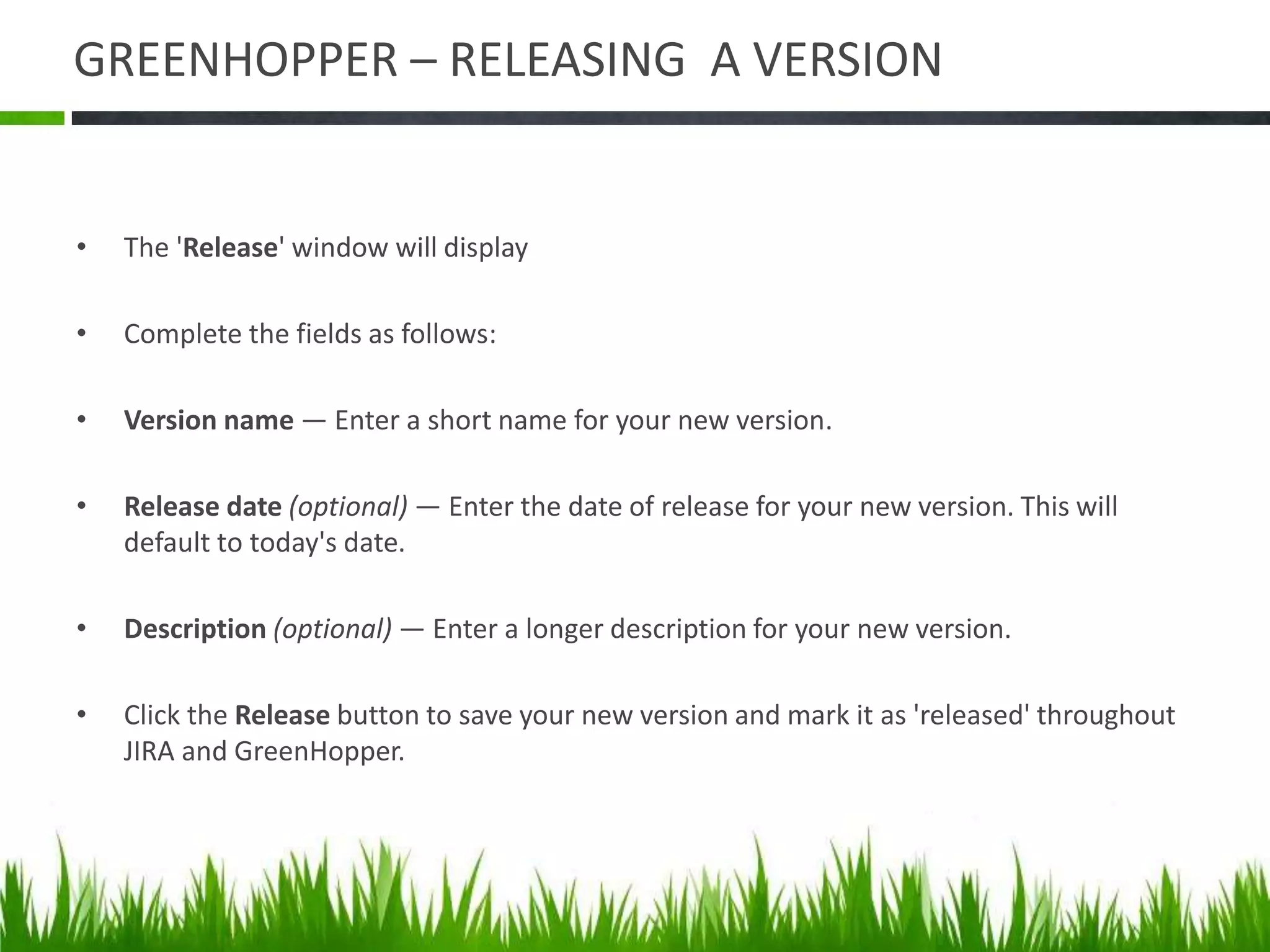 GREENHOPPER – RELEASING A VERSION
• The 'Release' window will display
• Complete the fields as follows:
• Version name — Enter a short name for your new version.
• Release date (optional) — Enter the date of release for your new version. This will
default to today's date.
• Description (optional) — Enter a longer description for your new version.
• Click the Release button to save your new version and mark it as 'released' throughout
JIRA and GreenHopper.
 