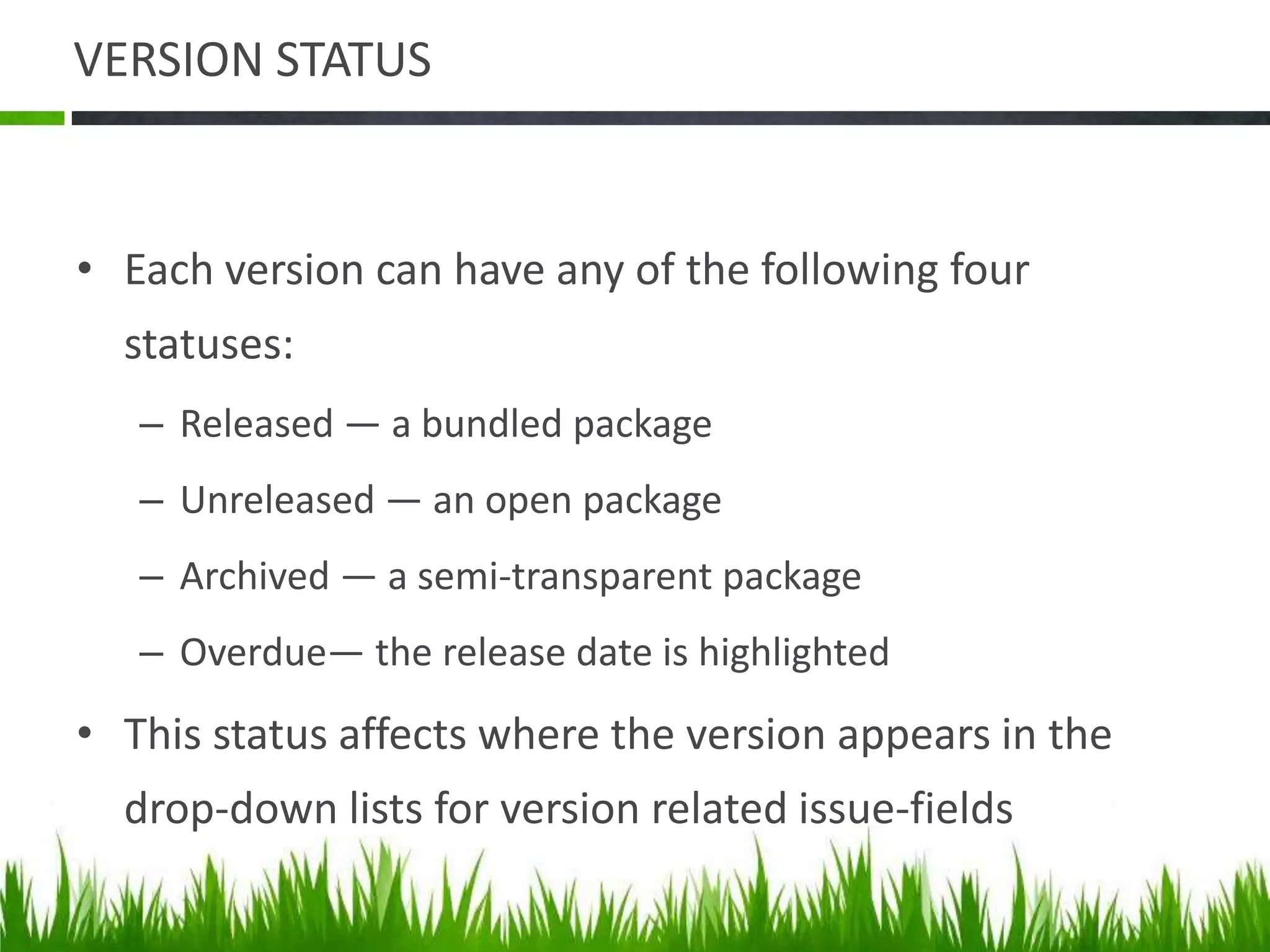 VERSION STATUS
• Each version can have any of the following four
statuses:
– Released — a bundled package
– Unreleased — an open package
– Archived — a semi-transparent package
– Overdue— the release date is highlighted
• This status affects where the version appears in the
drop-down lists for version related issue-fields
 