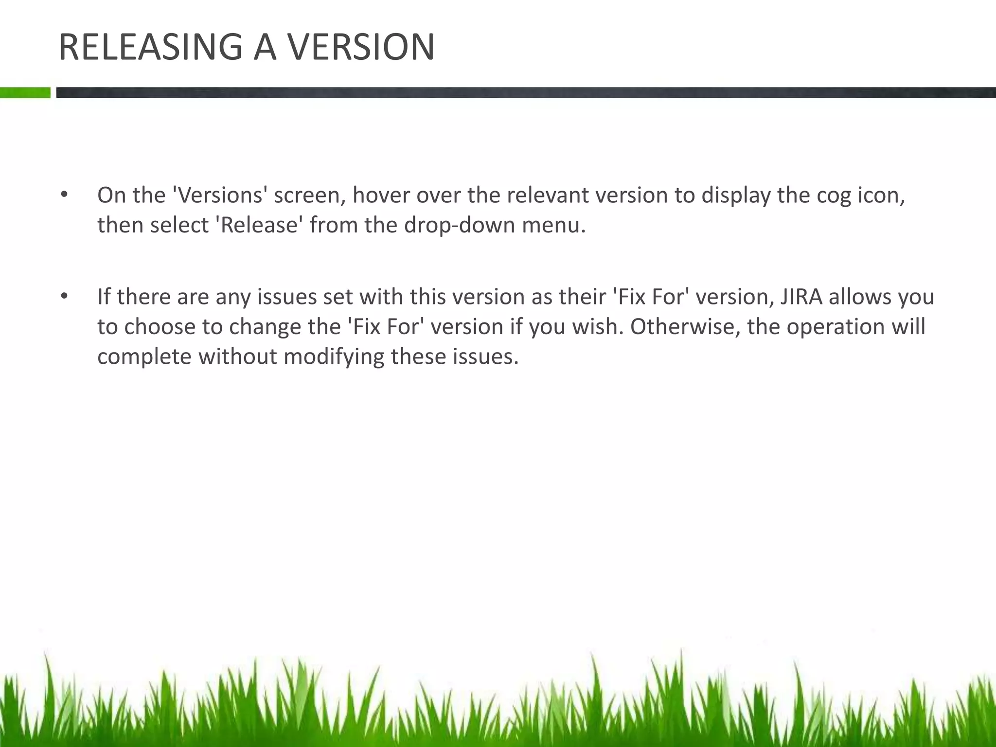 RELEASING A VERSION
• On the 'Versions' screen, hover over the relevant version to display the cog icon,
then select 'Release' from the drop-down menu.
• If there are any issues set with this version as their 'Fix For' version, JIRA allows you
to choose to change the 'Fix For' version if you wish. Otherwise, the operation will
complete without modifying these issues.
 