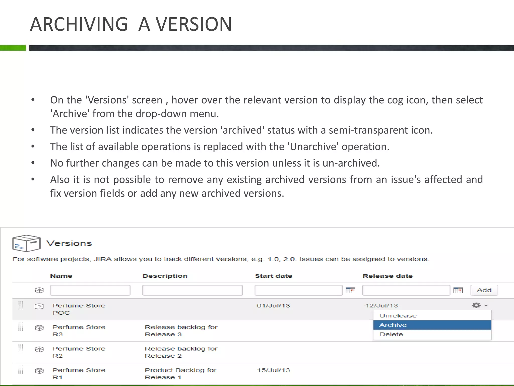 ARCHIVING A VERSION
• On the 'Versions' screen , hover over the relevant version to display the cog icon, then select
'Archive' from the drop-down menu.
• The version list indicates the version 'archived' status with a semi-transparent icon.
• The list of available operations is replaced with the 'Unarchive' operation.
• No further changes can be made to this version unless it is un-archived.
• Also it is not possible to remove any existing archived versions from an issue's affected and
fix version fields or add any new archived versions.
 