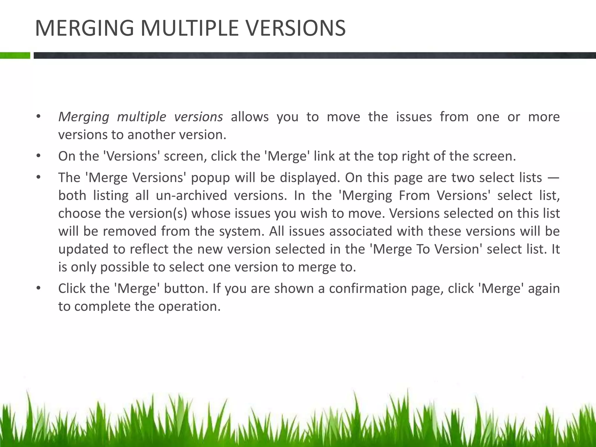 MERGING MULTIPLE VERSIONS
• Merging multiple versions allows you to move the issues from one or more
versions to another version.
• On the 'Versions' screen, click the 'Merge' link at the top right of the screen.
• The 'Merge Versions' popup will be displayed. On this page are two select lists —
both listing all un-archived versions. In the 'Merging From Versions' select list,
choose the version(s) whose issues you wish to move. Versions selected on this list
will be removed from the system. All issues associated with these versions will be
updated to reflect the new version selected in the 'Merge To Version' select list. It
is only possible to select one version to merge to.
• Click the 'Merge' button. If you are shown a confirmation page, click 'Merge' again
to complete the operation.
 