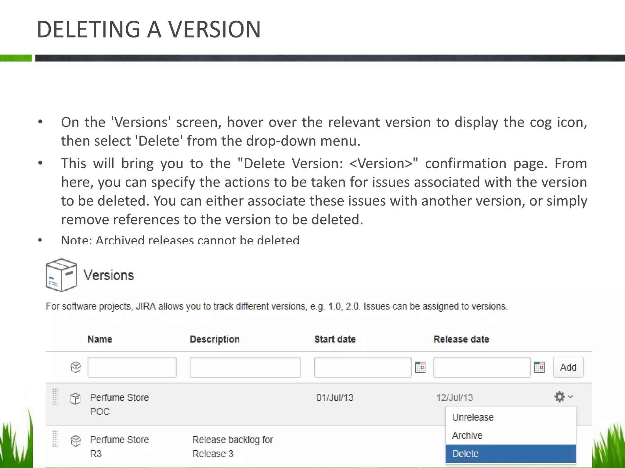 DELETING A VERSION
• On the 'Versions' screen, hover over the relevant version to display the cog icon,
then select 'Delete' from the drop-down menu.
• This will bring you to the "Delete Version: <Version>" confirmation page. From
here, you can specify the actions to be taken for issues associated with the version
to be deleted. You can either associate these issues with another version, or simply
remove references to the version to be deleted.
• Note: Archived releases cannot be deleted
 