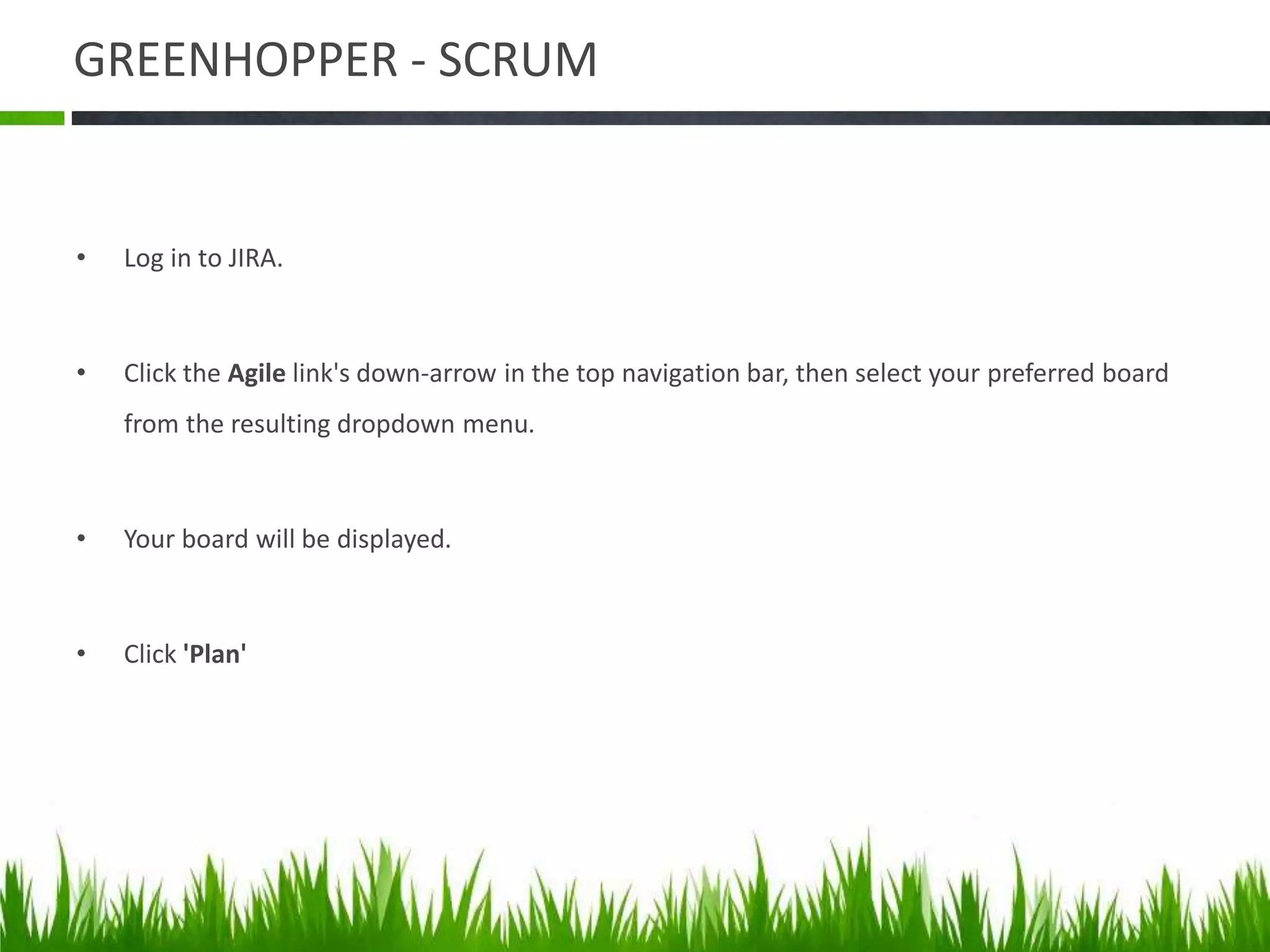 GREENHOPPER - SCRUM
• Log in to JIRA.
• Click the Agile link's down-arrow in the top navigation bar, then select your preferred board
from the resulting dropdown menu.
• Your board will be displayed.
• Click 'Plan'
 
