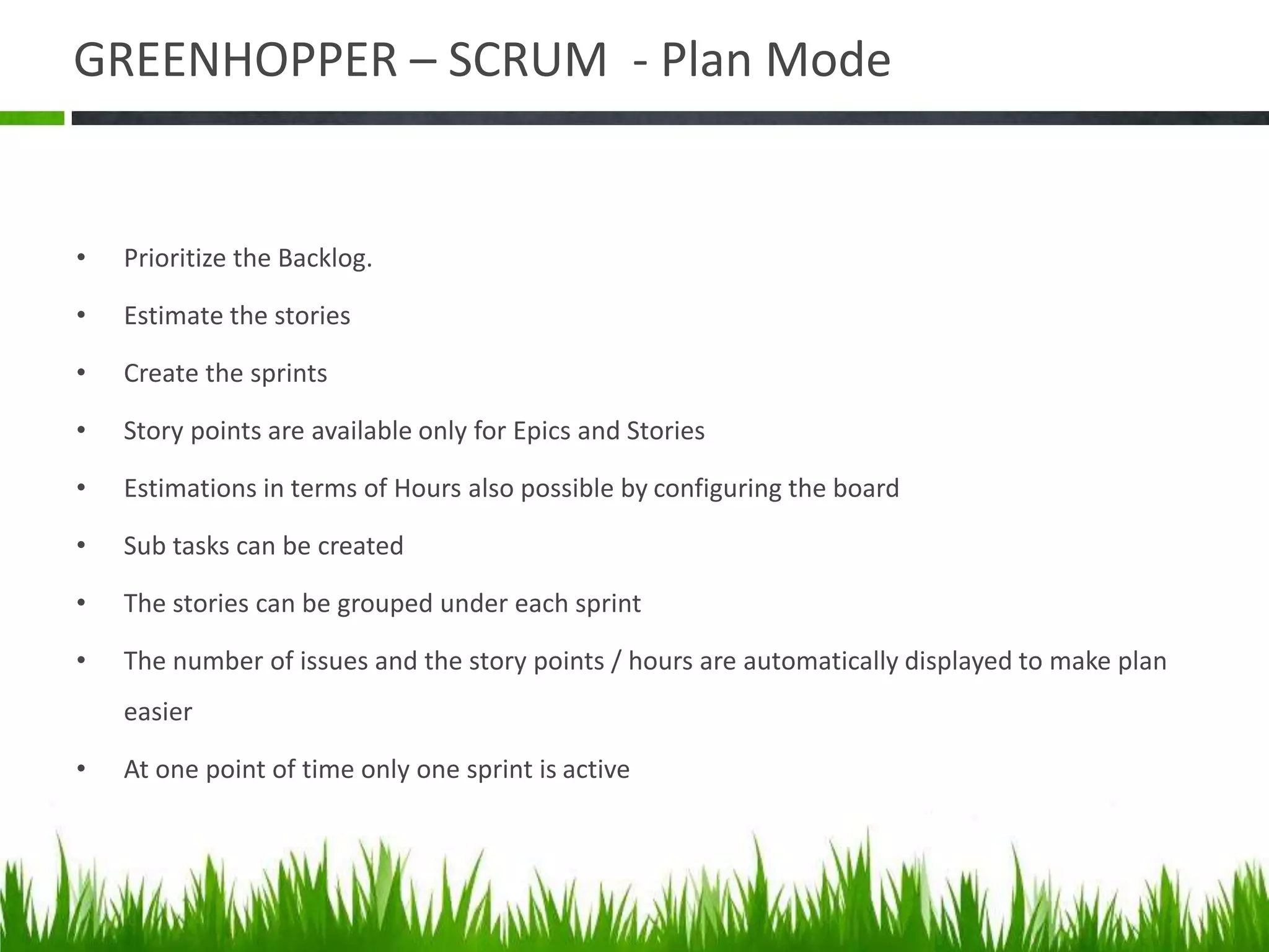 GREENHOPPER – SCRUM - Plan Mode
• Prioritize the Backlog.
• Estimate the stories
• Create the sprints
• Story points are available only for Epics and Stories
• Estimations in terms of Hours also possible by configuring the board
• Sub tasks can be created
• The stories can be grouped under each sprint
• The number of issues and the story points / hours are automatically displayed to make plan
easier
• At one point of time only one sprint is active
 