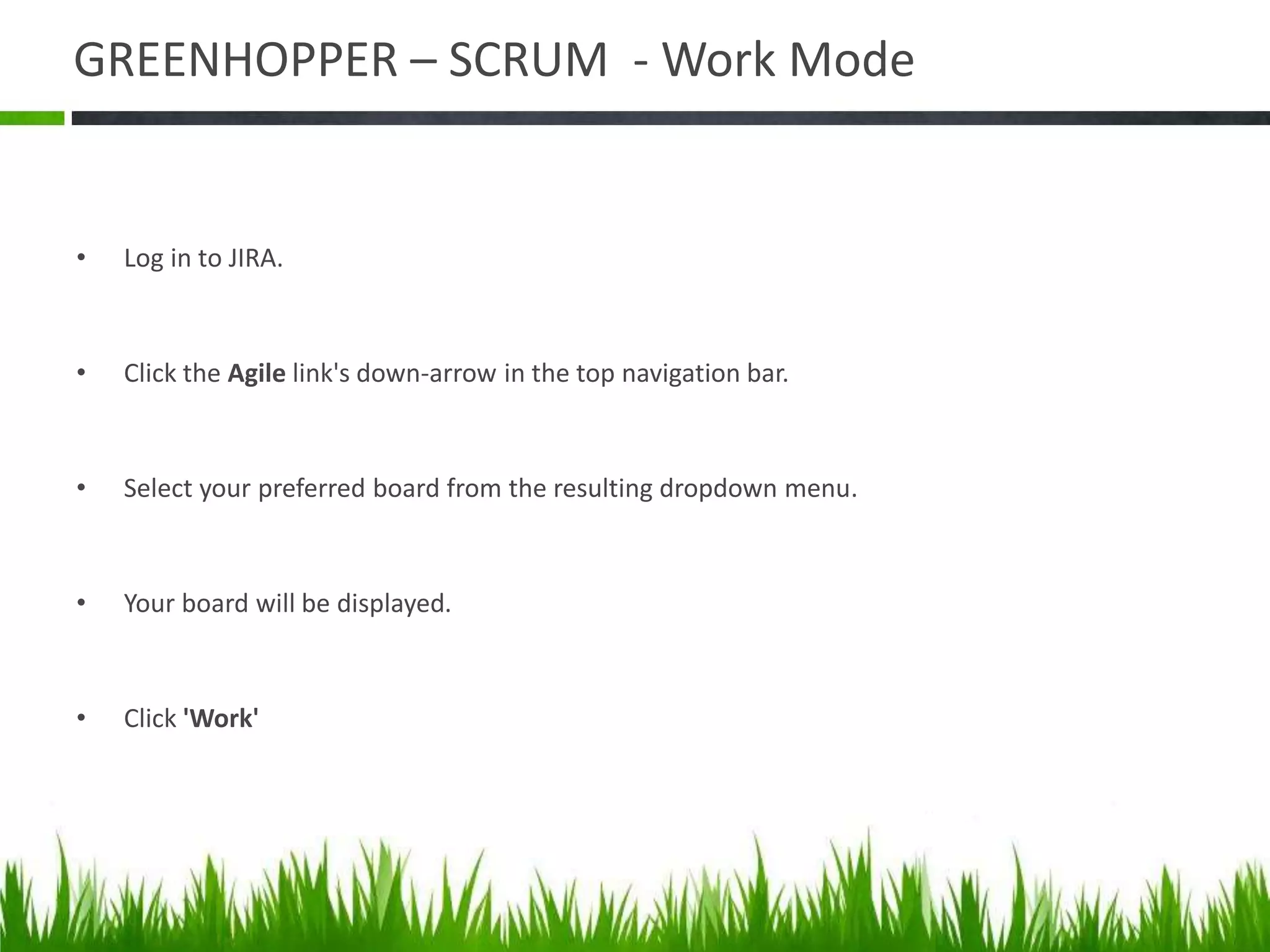 GREENHOPPER – SCRUM - Work Mode
• Log in to JIRA.
• Click the Agile link's down-arrow in the top navigation bar.
• Select your preferred board from the resulting dropdown menu.
• Your board will be displayed.
• Click 'Work'
 