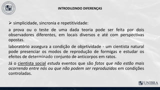 INTRODUZINDO DIFERENÇAS
 simplicidade, sincronia e repetitividade:
a prova ou o teste de uma dada teoria pode ser feita por dois
observadores diferentes, em locais diversos e até com perspectivas
opostas.
laboratório assegura a condição de objetividade - um cientista natural
pode presenciar os modos de reprodução de formigas e estudar os
efeitos de determinado conjunto de anticorpos em ratos.
Já o cientista social estuda eventos que são fatos que não estão mais
ocorrendo entre nós ou que não podem ser reproduzidos em condições
controladas.
 
