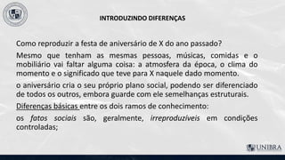 INTRODUZINDO DIFERENÇAS
Como reproduzir a festa de aniversário de X do ano passado?
Mesmo que tenham as mesmas pessoas, músicas, comidas e o
mobiliário vai faltar alguma coisa: a atmosfera da época, o clima do
momento e o significado que teve para X naquele dado momento.
o aniversário cria o seu próprio plano social, podendo ser diferenciado
de todos os outros, embora guarde com ele semelhanças estruturais.
Diferenças básicas entre os dois ramos de conhecimento:
os fatos sociais são, geralmente, irreproduzíveis em condições
controladas;
 