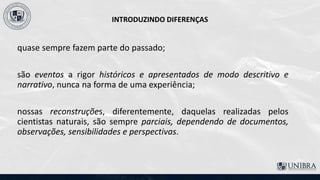 INTRODUZINDO DIFERENÇAS
quase sempre fazem parte do passado;
são eventos a rigor históricos e apresentados de modo descritivo e
narrativo, nunca na forma de uma experiência;
nossas reconstruções, diferentemente, daquelas realizadas pelos
cientistas naturais, são sempre parciais, dependendo de documentos,
observações, sensibilidades e perspectivas.
 