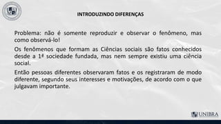 INTRODUZINDO DIFERENÇAS
Problema: não é somente reproduzir e observar o fenômeno, mas
como observá-lo!
Os fenômenos que formam as Ciências sociais são fatos conhecidos
desde a 1ª sociedade fundada, mas nem sempre existiu uma ciência
social.
Então pessoas diferentes observaram fatos e os registraram de modo
diferente, segundo seus interesses e motivações, de acordo com o que
julgavam importante.
 