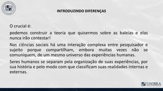 INTRODUZINDO DIFERENÇAS
O crucial é:
podemos construir a teoria que quisermos sobre as baleias e elas
nunca irão contestar!
Nas ciências sociais há uma interação complexa entre pesquisador e
sujeito porque compartilham, embora muitas vezes não se
comuniquem, de um mesmo universo das experiências humanas.
Seres humanos se separam pela organização de suas experiências, por
sua história e pelo modo com que classificam suas realidades internas e
externas.
 