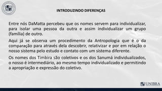 INTRODUZINDO DIFERENÇAS
Entre nós DaMatta percebeu que os nomes servem para individualizar,
para isolar uma pessoa da outra e assim individualizar um grupo
(família) de outro.
Aqui já se observa um procedimento da Antropologia que é o da
comparação para através dela descobrir, relativizar e por em relação o
nosso sistema pelo estudo e contato com um sistema diferente.
Os nomes dos Timbira são coletivos e os dos Sanumá individualizados,
o nosso é intermediário, ao mesmo tempo individualizado e permitindo
a apropriação e expressão do coletivo.
 