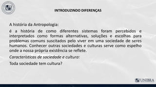 INTRODUZINDO DIFERENÇAS
A história da Antropologia:
é a história de como diferentes sistemas foram percebidos e
interpretados como formas alternativas, soluções e escolhas para
problemas comuns suscitados pelo viver em uma sociedade de seres
humanos. Conhecer outras sociedades e culturas serve como espelho
onde a nossa própria existência se reflete.
Características de sociedade e cultura:
Toda sociedade tem cultura?
 