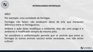 INTRODUZINDO DIFERENÇAS
NÃO!
Por exemplo: uma sociedade de formigas.
Formigas não falam, não produzem obras de arte que marquem
diferença entre os formigueiros;
embora a ação delas modifique o ambiente, elas são uma praga e o
ambiente é modificado sempre do mesmo jeito.
Tal constância e uniformização permite que se postule que entre as
formigas (e outros animais sociais) existe sociedade, mas não existe
cultura!
 