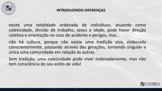 INTRODUZINDO DIFERENÇAS
existe uma totalidade ordenada de indivíduos, atuando como
coletividade, divisão de trabalho, sexos e idade, pode haver direção
coletiva e orientação no caso de acidente e perigos, mas...
não há cultura, porque não existe uma tradição viva, elaborada
conscientemente, passando através das gerações, tornando singular e
única uma comunidade em relação às outras.
Sem tradição, uma coletividade pode viver ordenadamente, mas não
tem consciência do seu estilo de vida!
 