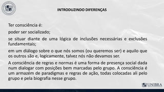 INTRODUZINDO DIFERENÇAS
Ter consciência é:
poder ser socializado;
se situar diante de uma lógica de inclusões necessárias e exclusões
fundamentais;
em um diálogo sobre o que nós somos (ou queremos ser) e aquilo que
os outros são e, logicamente, talvez nós não devamos ser.
A consciência de regras e normas é uma forma de presença social dada
num dialogar com posições bem marcadas pelo grupo. A consciência é
um armazém de paradigmas e regras de ação, todas colocadas ali pelo
grupo e pela biografia nesse grupo.
 