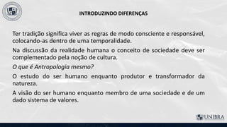 INTRODUZINDO DIFERENÇAS
Ter tradição significa viver as regras de modo consciente e responsável,
colocando-as dentro de uma temporalidade.
Na discussão da realidade humana o conceito de sociedade deve ser
complementado pela noção de cultura.
O que é Antropologia mesmo?
O estudo do ser humano enquanto produtor e transformador da
natureza.
A visão do ser humano enquanto membro de uma sociedade e de um
dado sistema de valores.
 