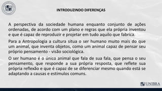 INTRODUZINDO DIFERENÇAS
A perspectiva da sociedade humana enquanto conjunto de ações
ordenadas, de acordo com um plano e regras que ela própria inventou
e que é capaz de reproduzir e projetar em tudo aquilo que fabrica.
Para a Antropologia a cultura situa o ser humano muito mais do que
um animal, que inventa objetos, como um animal capaz de pensar seu
próprio pensamento - visão sociológica.
O ser humano é o único animal que fala de sua fala, que pensa o seu
pensamento, que responde a sua própria resposta, que reflete sua
própria reflexão e que é capaz de se diferenciar mesmo quando está se
adaptando a causas e estímulos comuns.
 