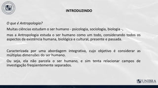 INTRODUZINDO
O que é Antropologia?
Muitas ciências estudam o ser humano - psicologia, sociologia, biologia -,
mas a Antropologia estuda o ser humano como um todo, considerando todos os
aspectos da existência humana, biológica e cultural, presente e passada.
Caracterizada por uma abordagem integrativa, cujo objetivo é considerar as
múltiplas dimensões do ser humano.
Ou seja, ela não parcela o ser humano, e sim tenta relacionar campos de
investigação freqüentemente separados.
 