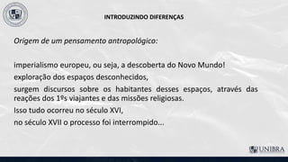 INTRODUZINDO DIFERENÇAS
Origem de um pensamento antropológico:
imperialismo europeu, ou seja, a descoberta do Novo Mundo!
exploração dos espaços desconhecidos,
surgem discursos sobre os habitantes desses espaços, através das
reações dos 1ºs viajantes e das missões religiosas.
Isso tudo ocorreu no século XVI,
no século XVII o processo foi interrompido...
 