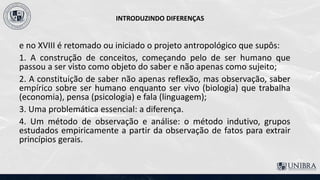 INTRODUZINDO DIFERENÇAS
e no XVIII é retomado ou iniciado o projeto antropológico que supôs:
1. A construção de conceitos, começando pelo de ser humano que
passou a ser visto como objeto do saber e não apenas como sujeito;
2. A constituição de saber não apenas reflexão, mas observação, saber
empírico sobre ser humano enquanto ser vivo (biologia) que trabalha
(economia), pensa (psicologia) e fala (linguagem);
3. Uma problemática essencial: a diferença.
4. Um método de observação e análise: o método indutivo, grupos
estudados empiricamente a partir da observação de fatos para extrair
princípios gerais.
 