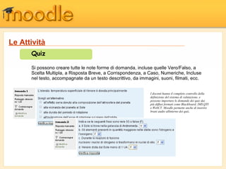 Quiz
Si possono creare tutte le note forme di domanda, incluse quelle Vero/Falso, a
Scelta Multipla, a Risposta Breve, a Corrispondenza, a Caso, Numeriche, Incluse
nel testo, accompagnate da un testo descrittivo, da immagini, suoni, filmati, ecc.
I docenti hanno il completo controllo della
definizione del sistema di valutazione, e
possono importare le domande dei quiz dai
più diffusi formati come Blackboard, IMS QTI
e WebCT. Moodle permette anche di inserire
brani audio allinterno dei quiz.
Le Attività
 