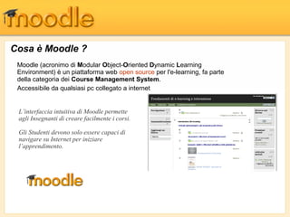 Cosa è Moodle ?
Moodle (acronimo di Modular Object-Oriented Dynamic Learning
Environment) è un piattaforma web open source per l'e-learning, fa parte
della categoria dei Course Management System.
Accessibile da qualsiasi pc collegato a internet
L’interfaccia intuitiva di Moodle permette
agli Insegnanti di creare facilmente i corsi.
Gli Studenti devono solo essere capaci di
navigare su Internet per iniziare
l’apprendimento.
 