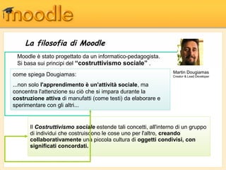 La filosofia di Moodle
Il Costruttivismo sociale estende tali concetti, all'interno di un gruppo
di individui che costruiscono le cose uno per l'altro, creando
collaborativamente una piccola cultura di oggetti condivisi, con
significati concordati.
Martin Dougiamas
Creator & Lead Developer
Moodle è stato progettato da un informatico-pedagogista.
Si basa sui principi del “costruttivismo sociale” .
come spiega Dougiamas:
...non solo l'apprendimento è un'attività sociale, ma
concentra l'attenzione su ciò che si impara durante la
costruzione attiva di manufatti (come testi) da elaborare e
sperimentare con gli altri...
 