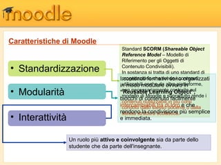 • Interattività
Caratteristiche di Moodle
• Standardizzazione
• Modularità
Standard SCORM (Shareable Object
Reference Model – Modello di
Riferimento per gli Oggetti di
Contenuto Condivisibili).
In sostanza si tratta di uno standard di
progettazione che rende i contenuti
utilizzabili anche da altre piatteforme,
non necessariamente costruite sul
modello di Moodle e soprattutto rende i
contenuti riutilizzabili in più corsi
condotti dallo stesso docente o dalla
stessa struttura scolastica.
I contenuti formativi sono organizzati
in modo modulare ovvero in
“Reusable Learning Object”,
blocchi di contenuto facilmente
intercambiabili tra di loro e che
rendono la condivisione più semplice
e immediata.
Un ruolo più attivo e coinvolgente sia da parte dello
studente che da parte dell'insegnante.
 