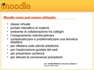 • classe virtuale
• portale interattivo di materia
• ambiente di collaborazione tra colleghi
• l’insegnamento interdisciplinare
• contestualizzare e problematizzare una tematica
didattica
• per riflettere sulle attività didattiche
• per l’esplorazione guidata del web
• per presentare contenuti
• per attivare le conoscenze precedenti
Moodle come può essere utilizzato:
Da: “USARE MOODLE manuale di didattica ”
Giovanni Marconato
 