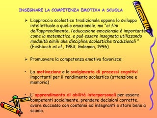 INSEGNARE LA COMPETENZA EMOTIVA A SCUOLA
 L’approccio scolastico tradizionale oppone lo sviluppo
intellettuale a quello emozionale, ma “ai fini
dell’apprendimento, l’educazione emozionale è importante
come la matematica, e può essere insegnata utilizzando
modalità simili alle discipline scolastiche tradizionali ”
(Feshbach et al., 1983; Goleman, 1996)
 Promuovere la competenza emotiva favorisce:
• La motivazione e lo svolgimento di processi cognitivi
importanti per il rendimento scolastico (attenzione e
memoria)
• L’ apprendimento di abilità interpersonali per essere
competenti socialmente, prendere decisioni corrette,
avere successo con coetanei ed insegnanti e stare bene a
scuola.
 