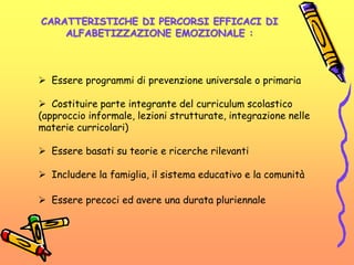 CARATTERISTICHE DI PERCORSI EFFICACI DI
ALFABETIZZAZIONE EMOZIONALE :
 Essere programmi di prevenzione universale o primaria
 Costituire parte integrante del curriculum scolastico
(approccio informale, lezioni strutturate, integrazione nelle
materie curricolari)
 Essere basati su teorie e ricerche rilevanti
 Includere la famiglia, il sistema educativo e la comunità
 Essere precoci ed avere una durata pluriennale
 