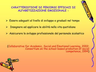 CARATTERISTICHE DI PERCORSI EFFICACI DI
ALFABETIZZAZIONE EMOZIONALE :
 Essere adeguati al livello di sviluppo e graduali nel tempo
 Insegnare ad applicare le abilità nella vita quotidiana
 Assicurare lo sviluppo professionale del personale scolastico
(Collaborative for Academic, Social and Emotional Learning, 2002;
Consortium on the school-based promotion of social
competence, 1994)
 