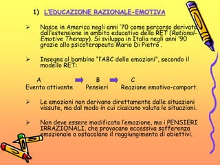 1) L’EDUCAZIONE RAZIONALE-EMOTIVA
 Nasce in America negli anni ’70 come percorso derivato
dall’estensione in ambito educativo della RET (Rational-
Emotive Therapy). Si sviluppa in Italia negli anni ‘90
grazie allo psicoterapeuta Mario Di Pietro .
 Insegna al bambino “l’ABC delle emozioni”, secondo il
modello RET:
A B C
Evento attivante Pensieri Reazione emotivo-comport.
 Le emozioni non derivano direttamente dalle situazioni
vissute, ma dal modo in cui ciascuno valuta le situazioni.
 Non deve essere modificata l’emozione, ma i PENSIERI
IRRAZIONALI, che provocano eccessiva sofferenza
emozionale o ostacolano il raggiungimento di obiettivi.
 